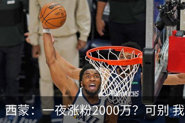 西蒙：一夜涨粉2000万？可别 我喜欢低调清静，想想都烦得很